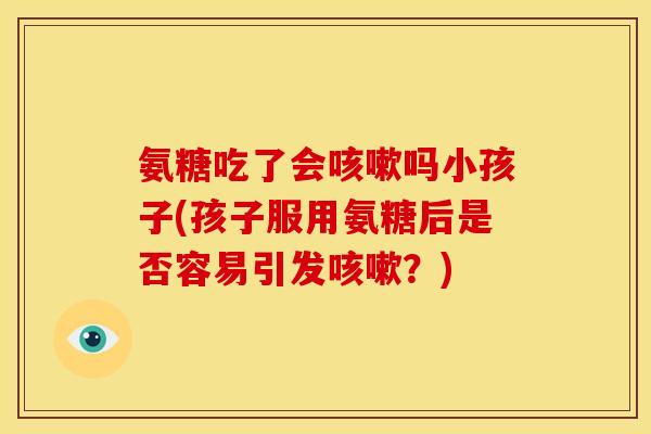 氨糖吃了会咳嗽吗小孩子(孩子服用氨糖后是否容易引发咳嗽？)