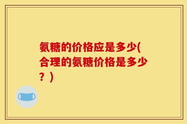 氨糖的价格应是多少(合理的氨糖价格是多少？)