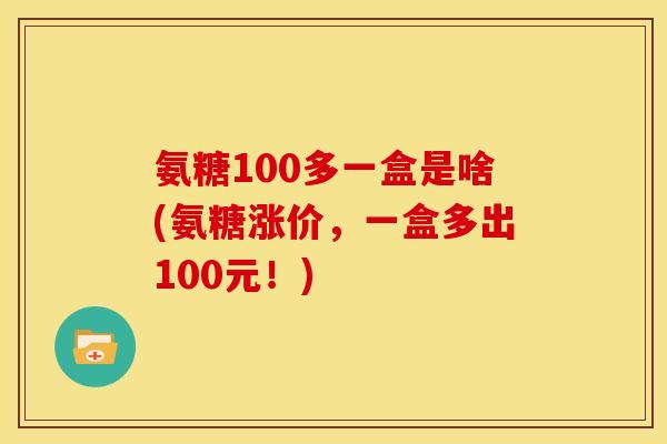 氨糖100多一盒是啥(氨糖涨价，一盒多出100元！)