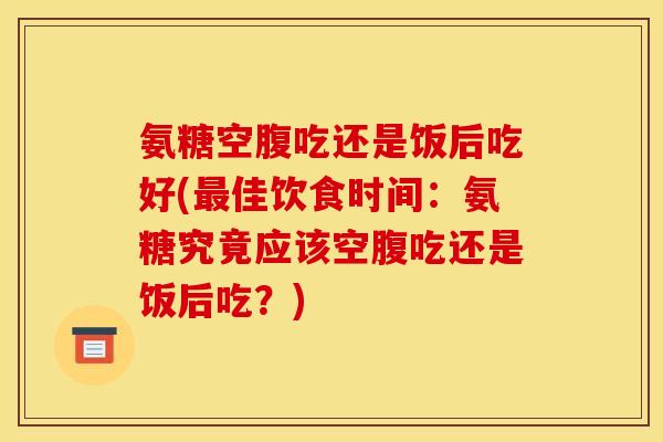 氨糖空腹吃还是饭后吃好(最佳饮食时间：氨糖究竟应该空腹吃还是饭后吃？)