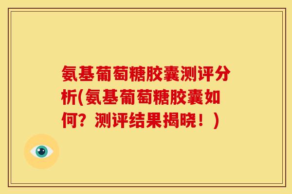 氨基葡萄糖胶囊测评分析(氨基葡萄糖胶囊如何？测评结果揭晓！)