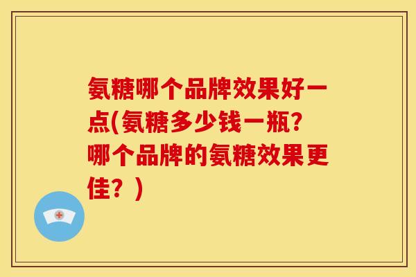 氨糖哪个品牌效果好一点(氨糖多少钱一瓶？哪个品牌的氨糖效果更佳？)