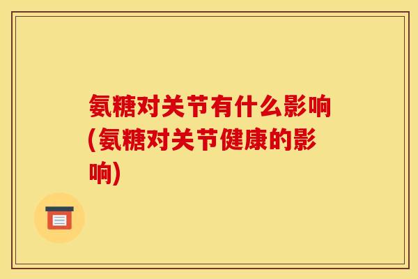 氨糖对关节有什么影响(氨糖对关节健康的影响)