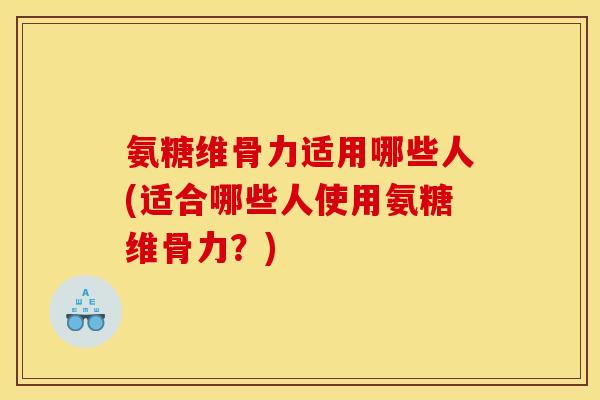 氨糖维骨力适用哪些人(适合哪些人使用氨糖维骨力？)