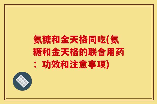 氨糖和金天格同吃(氨糖和金天格的联合用药：功效和注意事项)