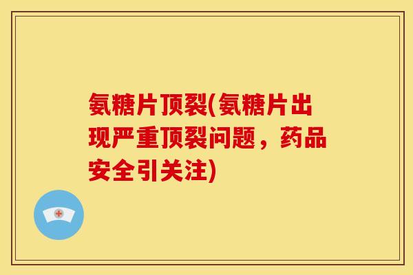 氨糖片顶裂(氨糖片出现严重顶裂问题，药品安全引关注)