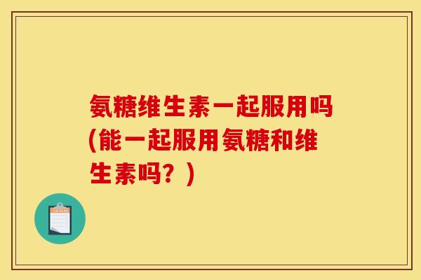氨糖维生素一起服用吗(能一起服用氨糖和维生素吗？)