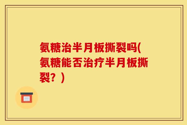 氨糖治半月板撕裂吗(氨糖能否治疗半月板撕裂？)
