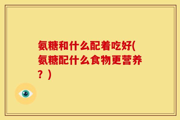氨糖和什么配着吃好(氨糖配什么食物更营养？)