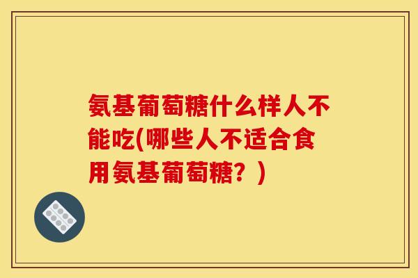 氨基葡萄糖什么样人不能吃(哪些人不适合食用氨基葡萄糖？)