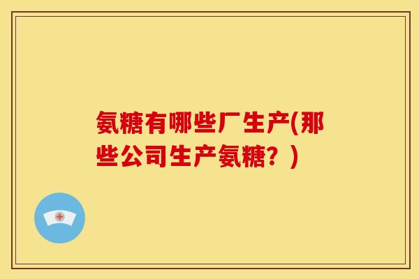 氨糖有哪些厂生产(那些公司生产氨糖？)
