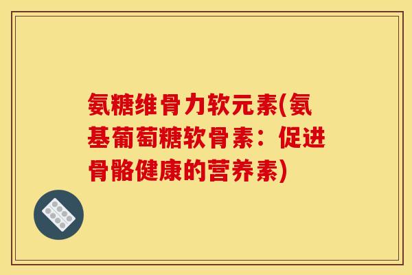 氨糖维骨力软元素(氨基葡萄糖软骨素：促进骨骼健康的营养素)