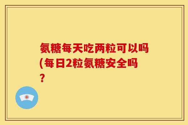 氨糖每天吃两粒可以吗(每日2粒氨糖安全吗？