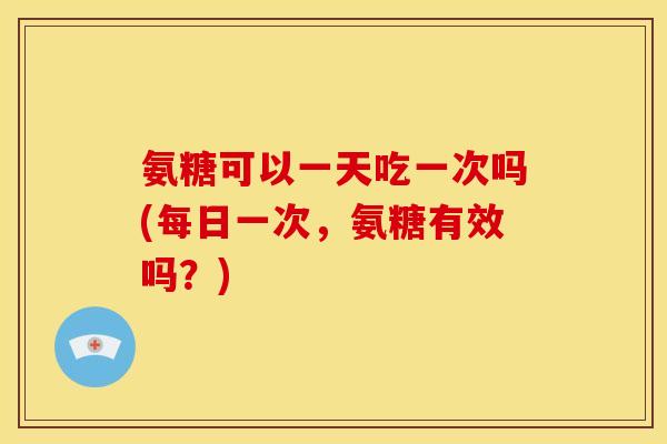 氨糖可以一天吃一次吗(每日一次，氨糖有效吗？)
