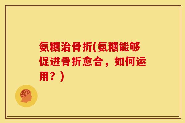 氨糖治骨折(氨糖能够促进骨折愈合，如何运用？)