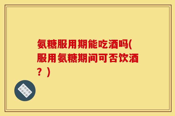 氨糖服用期能吃酒吗(服用氨糖期间可否饮酒？)