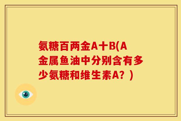 氨糖百两金A十B(A金属鱼油中分别含有多少氨糖和维生素A？)