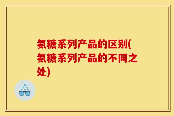 氨糖系列产品的区别(氨糖系列产品的不同之处)