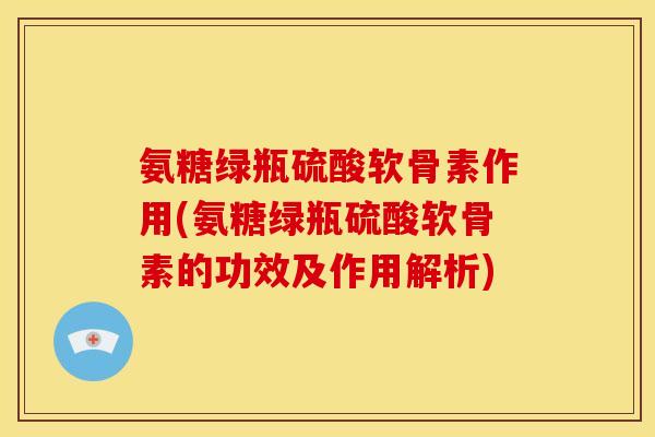 氨糖绿瓶硫酸软骨素作用(氨糖绿瓶硫酸软骨素的功效及作用解析)