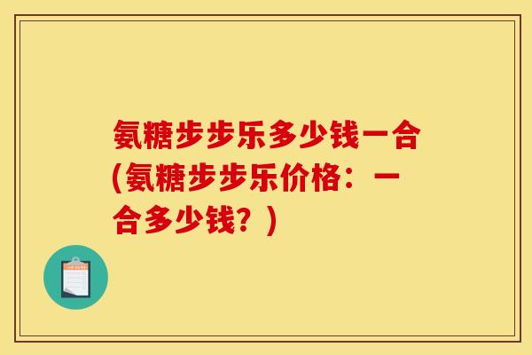 氨糖步步乐多少钱一合(氨糖步步乐价格：一合多少钱？)