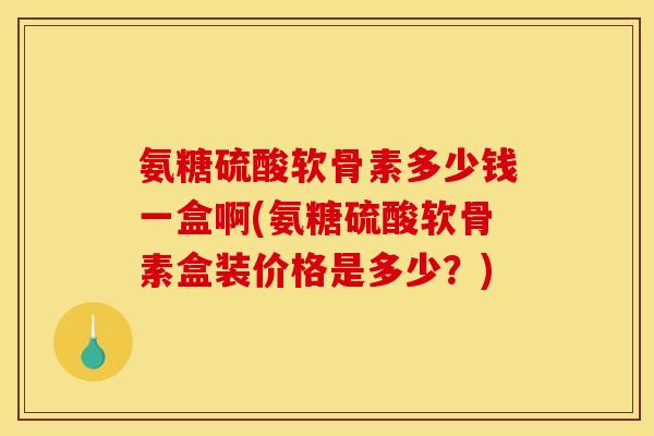 氨糖硫酸软骨素多少钱一盒啊(氨糖硫酸软骨素盒装价格是多少？)