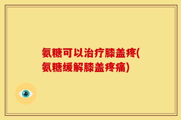 氨糖可以治疗膝盖疼(氨糖缓解膝盖疼痛)