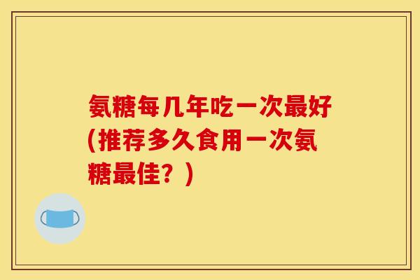 氨糖每几年吃一次最好(推荐多久食用一次氨糖最佳？)