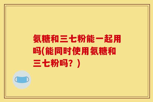 氨糖和三七粉能一起用吗(能同时使用氨糖和三七粉吗？)