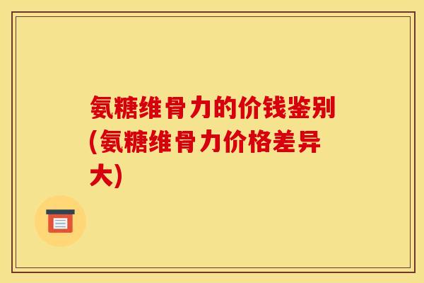 氨糖维骨力的价钱鉴别(氨糖维骨力价格差异大)