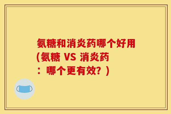 氨糖和消炎药哪个好用(氨糖 VS 消炎药：哪个更有效？)