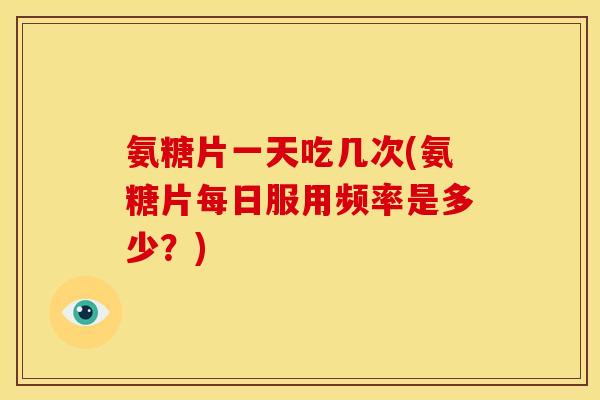 氨糖片一天吃几次(氨糖片每日服用频率是多少？)