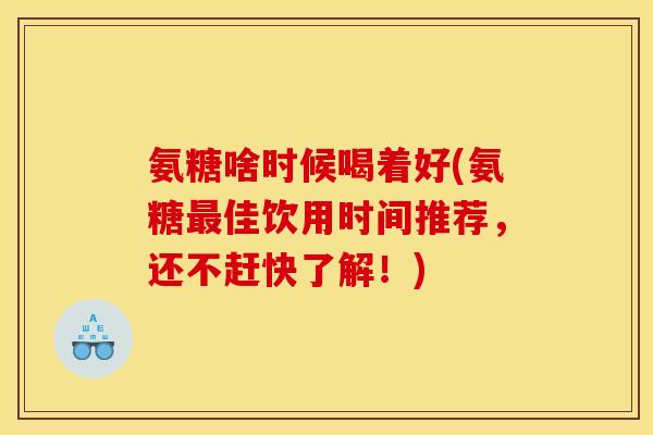 氨糖啥时候喝着好(氨糖最佳饮用时间推荐，还不赶快了解！)
