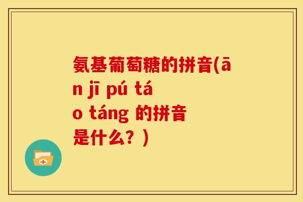 氨基葡萄糖的拼音(ān jī pú táo táng 的拼音是什么？)