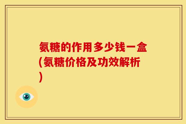 氨糖的作用多少钱一盒(氨糖价格及功效解析)