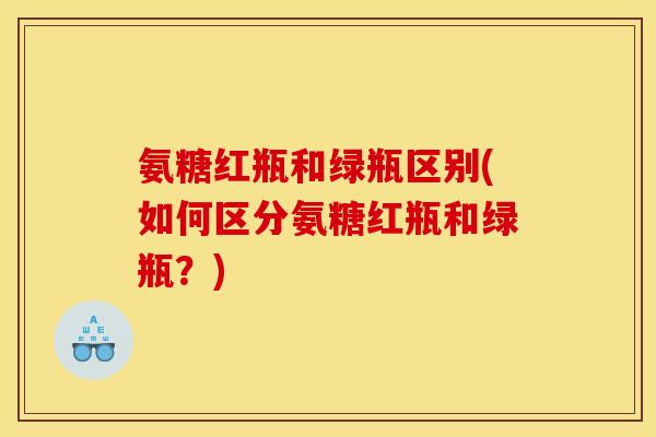 氨糖红瓶和绿瓶区别(如何区分氨糖红瓶和绿瓶？)