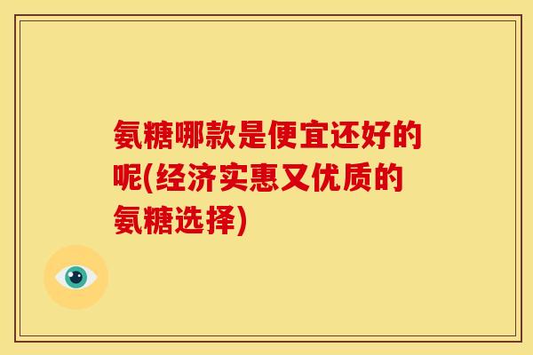 氨糖哪款是便宜还好的呢(经济实惠又优质的氨糖选择)