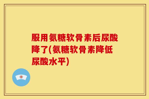 服用氨糖软骨素后尿酸降了(氨糖软骨素降低尿酸水平)
