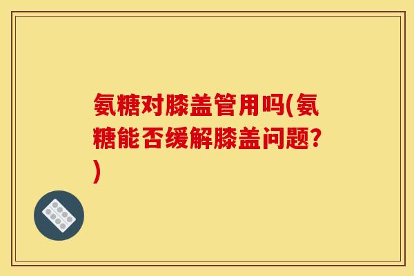 氨糖对膝盖管用吗(氨糖能否缓解膝盖问题？)