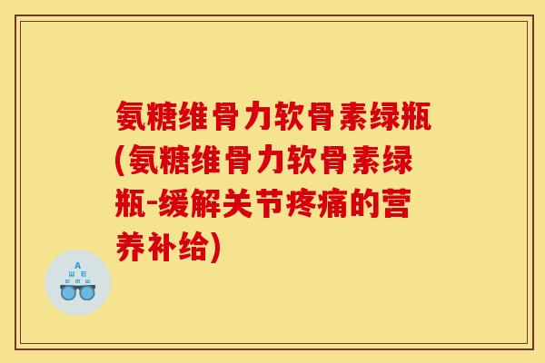 氨糖维骨力软骨素绿瓶(氨糖维骨力软骨素绿瓶-缓解关节疼痛的营养补给)