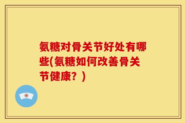 氨糖对骨关节好处有哪些(氨糖如何改善骨关节健康？)