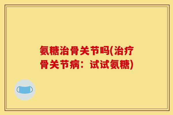氨糖治骨关节吗(治疗骨关节病：试试氨糖)