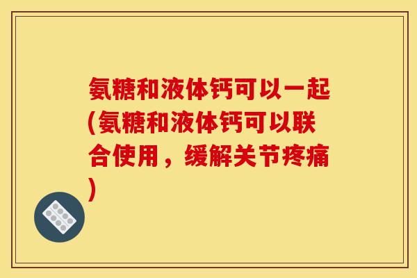 氨糖和液体钙可以一起(氨糖和液体钙可以联合使用，缓解关节疼痛)