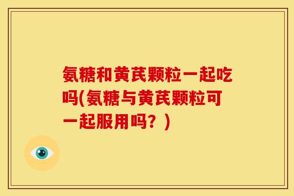 氨糖和黄芪颗粒一起吃吗(氨糖与黄芪颗粒可一起服用吗？)