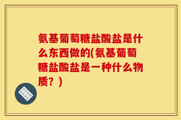 氨基葡萄糖盐酸盐是什么东西做的(氨基葡萄糖盐酸盐是一种什么物质？)