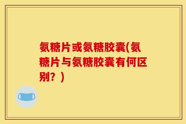 氨糖片或氨糖胶囊(氨糖片与氨糖胶囊有何区别？)