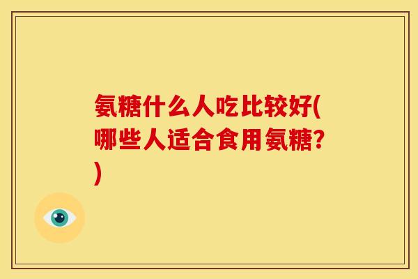 氨糖什么人吃比较好(哪些人适合食用氨糖？)