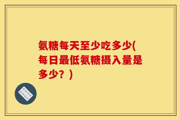 氨糖每天至少吃多少(每日最低氨糖摄入量是多少？)