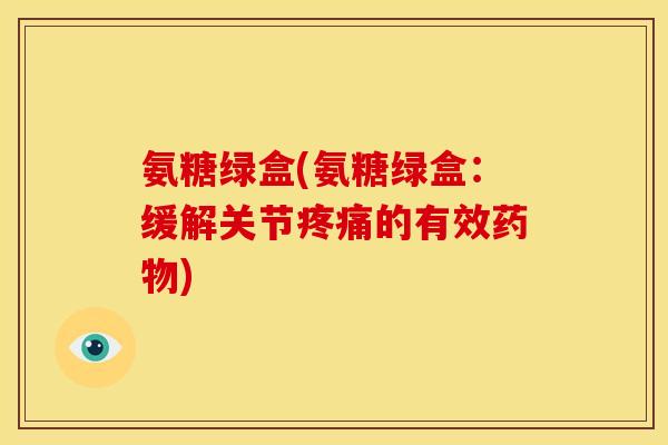 氨糖绿盒(氨糖绿盒：缓解关节疼痛的有效药物)