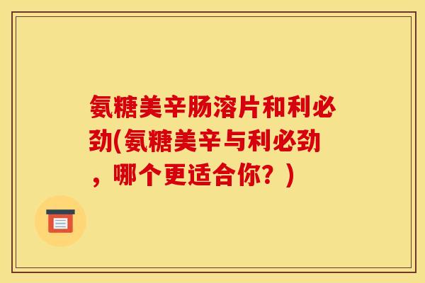 氨糖美辛肠溶片和利必劲(氨糖美辛与利必劲，哪个更适合你？)