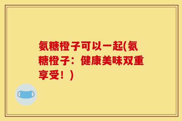 氨糖橙子可以一起(氨糖橙子：健康美味双重享受！)
